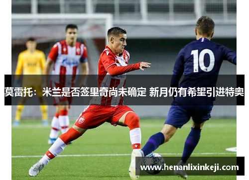 莫雷托:米兰是否签里奇尚未确定 新月仍有希望引进特奥